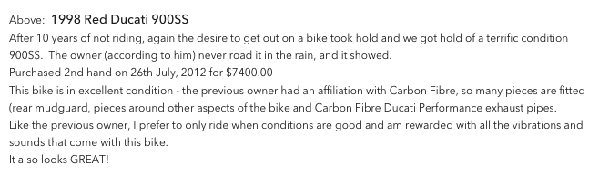 Above:  1998 Red Ducati 900SS
After 10 years of not riding, again the desire to get out on a bike took hold and we got hold of a terrific condition 900SS.  The owner (according to him) never road it in the rain, and it showed.
Purchased 2nd hand on 26th July, 2012 for $7400.00  
This bike is in excellent condition - the previous owner had an affiliation with Carbon Fibre, so many pieces are fitted (rear mudguard, pieces around other aspects of the bike and Carbon Fibre Ducati Performance exhaust pipes.  
Like the previous owner, I prefer to only ride when conditions are good and am rewarded with all the vibrations and sounds that come with this bike.
It also looks GREAT!