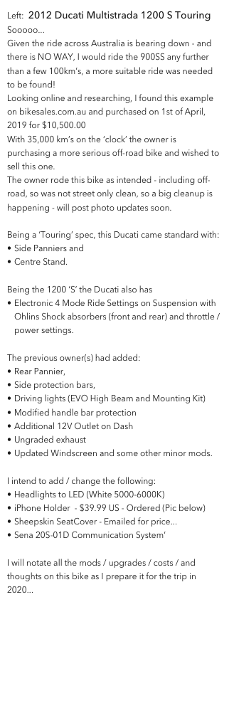 Left:  2012 Ducati Multistrada 1200 S Touring
Sooooo...
Given the ride across Australia is bearing down - and there is NO WAY, I would ride the 900SS any further than a few 100km’s, a more suitable ride was needed to be found!
Looking online and researching, I found this example on bikesales.com.au and purchased on 1st of April, 2019 for $10,500.00
With 35,000 km’s on the ‘clock’ the owner is purchasing a more serious off-road bike and wished to sell this one.
The owner rode this bike as intended - including off-road, so was not street only clean, so a big cleanup is happening - will post photo updates soon.

Being a ‘Touring’ spec, this Ducati came standard with:
Side Panniers and 
Centre Stand.  

Being the 1200 ‘S’ the Ducati also has
Electronic 4 Mode Ride Settings on Suspension with Ohlins Shock absorbers (front and rear) and throttle / power settings.

The previous owner(s) had added:
Rear Pannier, 
Side protection bars, 
Driving lights (EVO High Beam and Mounting Kit)
Modified handle bar protection 
Additional 12V Outlet on Dash
Ungraded exhaust 
Updated Windscreen and some other minor mods.

I intend to add / change the following:
Headlights to LED (White 5000-6000K)
iPhone Holder  - $39.99 US - Ordered (Pic below)
Sheepskin SeatCover - Emailed for price...
Sena 20S-01D Communication System’

I will notate all the mods / upgrades / costs / and thoughts on this bike as I prepare it for the trip in 2020...